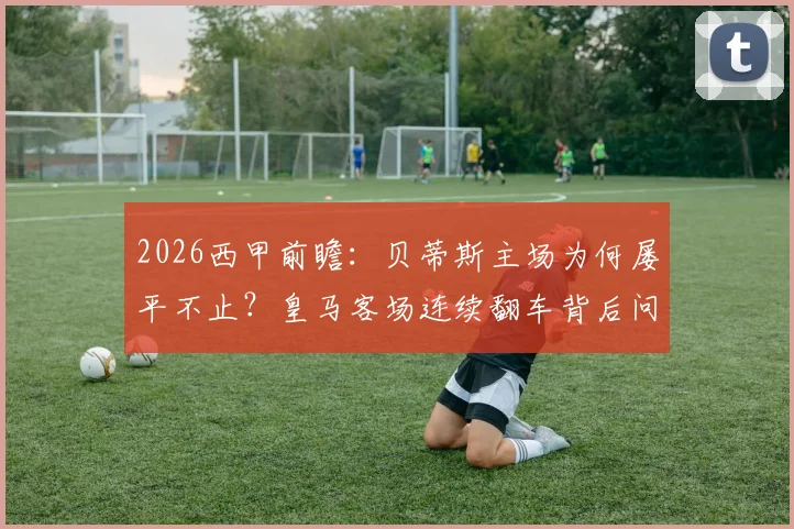 2026西甲前瞻：贝蒂斯主场为何屡平不止？皇马客场连续翻车背后问题解析，关键对决胜负有变数