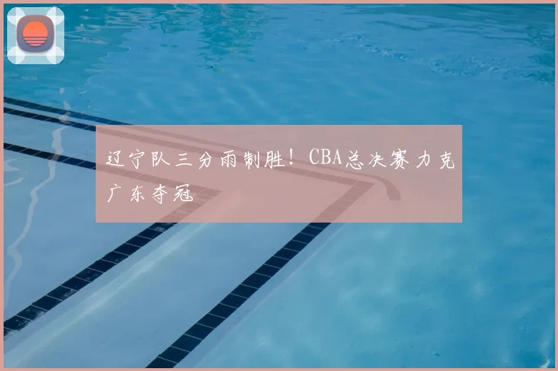 辽宁队三分雨制胜!CBA总决赛力克广东夺冠