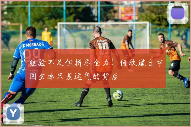 经验不足但拼尽全力!何欣道出中国女冰只差运气的背后