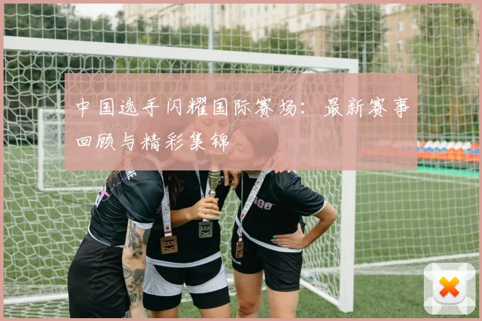 中国选手闪耀国际赛场:最新赛事回顾与精彩集锦
