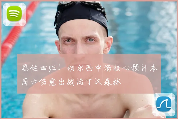 恩佐回归!切尔西中场核心预计本周六伤愈出战诺丁汉森林