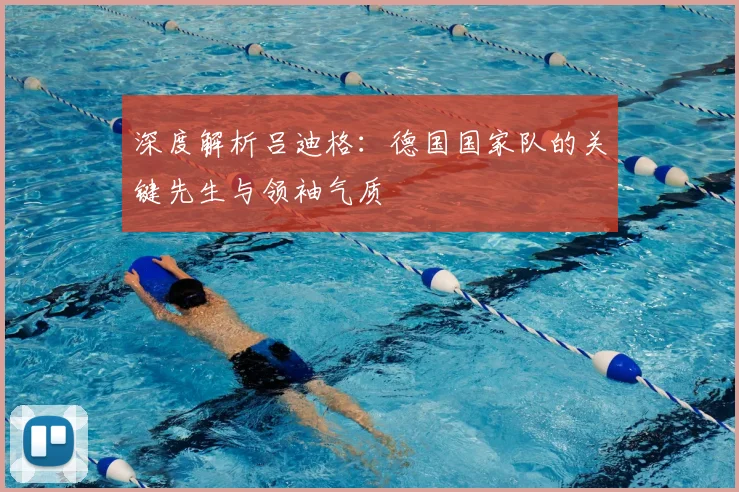 深度解析吕迪格:德国国家队的关键先生与领袖气质