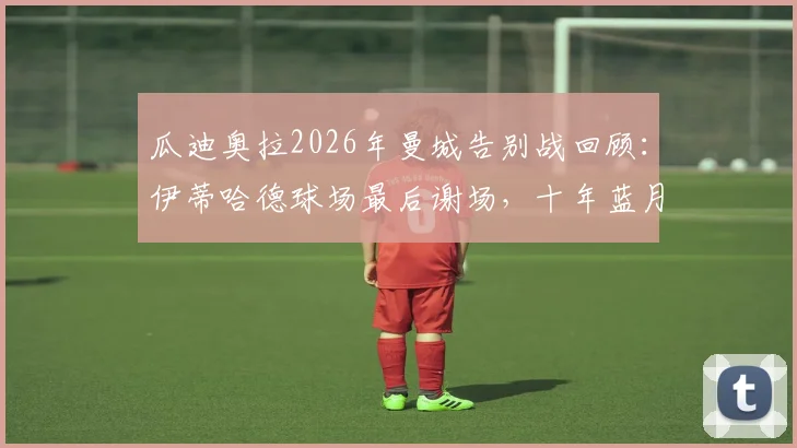 瓜迪奥拉2026年曼城告别战回顾:伊蒂哈德球场最后谢场,十年蓝月生涯落幕时刻