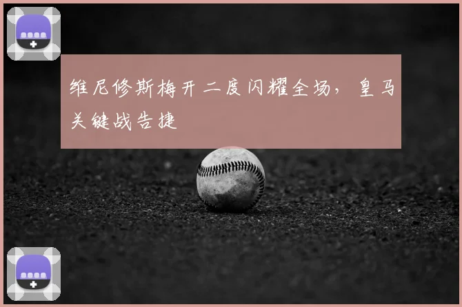 维尼修斯梅开二度闪耀全场,皇马关键战告捷