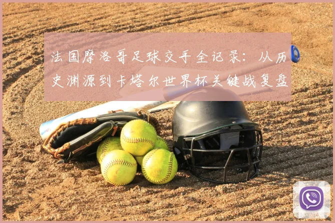 法国摩洛哥足球交手全记录:从历史渊源到卡塔尔世界杯关键战复盘