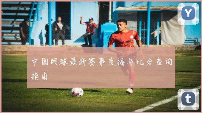 中国网球最新赛事直播与比分查询指南