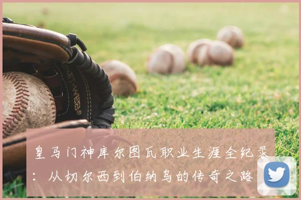 皇马门神库尔图瓦职业生涯全纪录:从切尔西到伯纳乌的传奇之路