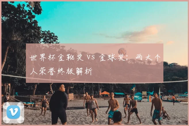 世界杯金靴奖 vs 金球奖:两大个人荣誉终极解析