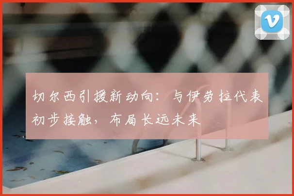 切尔西引援新动向:与伊劳拉代表初步接触,布局长远未来