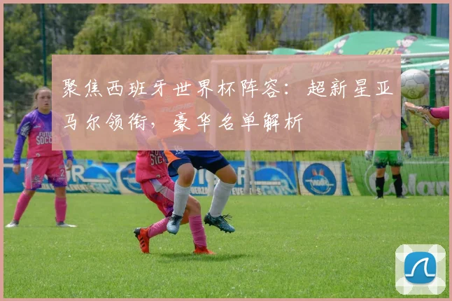 聚焦西班牙世界杯阵容:超新星亚马尔领衔,豪华名单解析