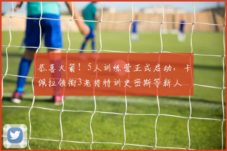 恭喜火箭!5人训练营正式启动,卡佩拉领衔3老将特训史密斯等新人