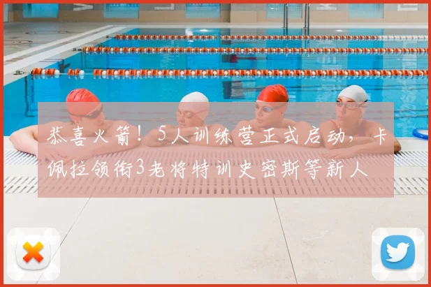 恭喜火箭!5人训练营正式启动,卡佩拉领衔3老将特训史密斯等新人
