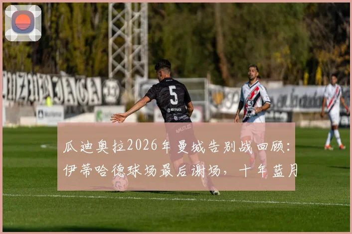瓜迪奥拉2026年曼城告别战回顾：伊蒂哈德球场最后谢场，十年蓝月生涯落幕时刻