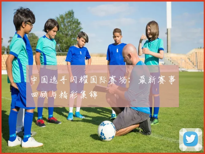 中国选手闪耀国际赛场:最新赛事回顾与精彩集锦