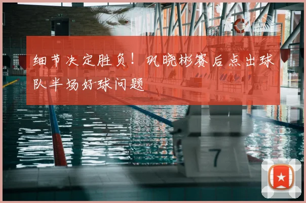细节决定胜负!巩晓彬赛后点出球队半场好球问题