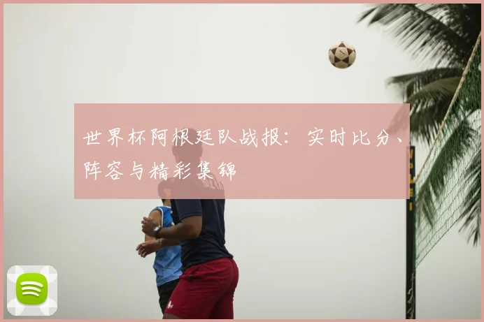 世界杯阿根廷队战报：实时比分、阵容与精彩集锦